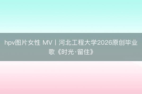 hpv图片女性 MV丨河北工程大学2026原创毕业歌《时光·留住》