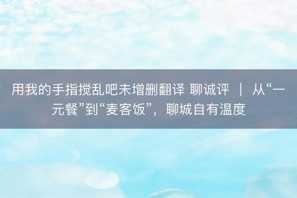 用我的手指搅乱吧未增删翻译 聊诚评 ｜ 从“一元餐”到“麦客饭”，聊城自有温度