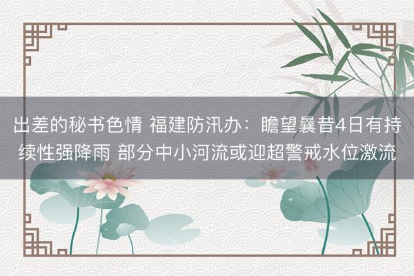 出差的秘书色情 福建防汛办：瞻望曩昔4日有持续性强降雨 部分中小河流或迎超警戒水位激流