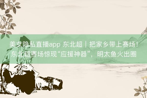 美女隐私直播app 东北超｜把家乡带上赛场！东北超赛场惊现“应援神器”，明太鱼火出圈