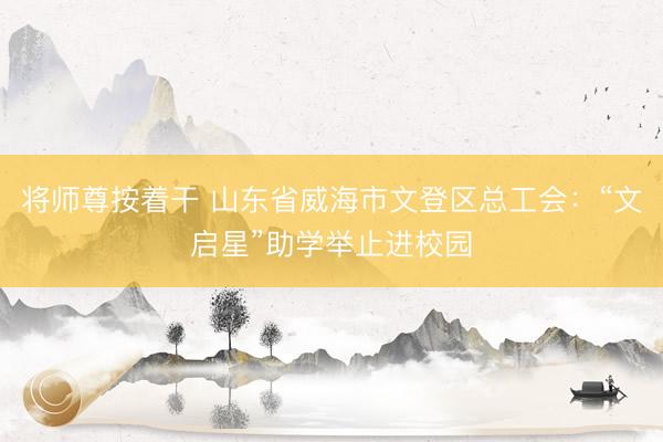 将师尊按着干 山东省威海市文登区总工会：“文启星”助学举止进校园