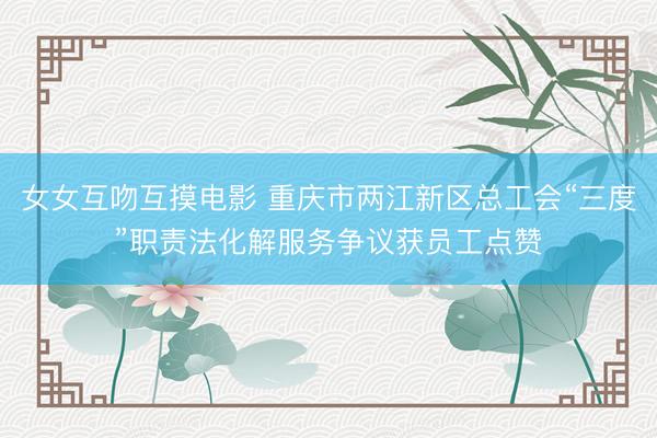 女女互吻互摸电影 重庆市两江新区总工会“三度”职责法化解服务争议获员工点赞