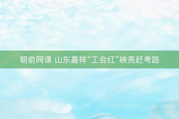 朝俞网课 山东嘉祥“工会红”映亮赶考路