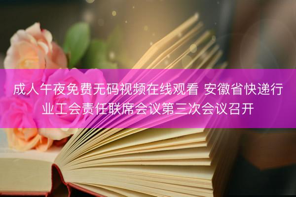 成人午夜免费无码视频在线观看 安徽省快递行业工会责任联席会议第三次会议召开