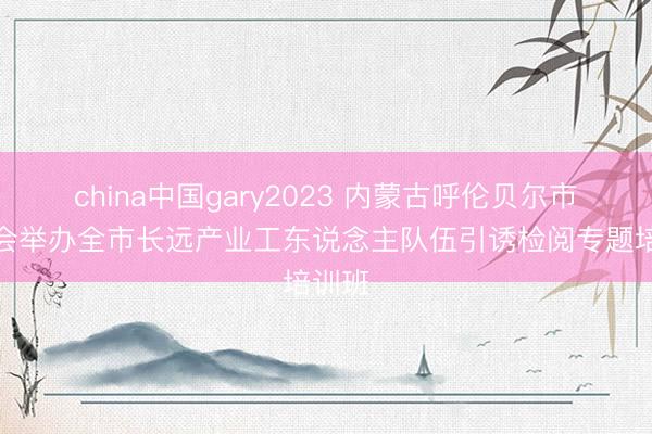 china中国gary2023 内蒙古呼伦贝尔市总工会举办全市长远产业工东说念主队伍引诱检阅专题培训班