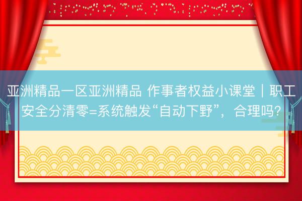 亚洲精品一区亚洲精品 作事者权益小课堂｜职工安全分清零=系统触发“自动下野”，合理吗？