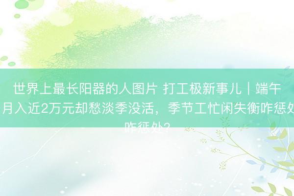 世界上最长阳器的人图片 打工极新事儿｜端午季月入近2万元却愁淡季没活，季节工忙闲失衡咋惩处？