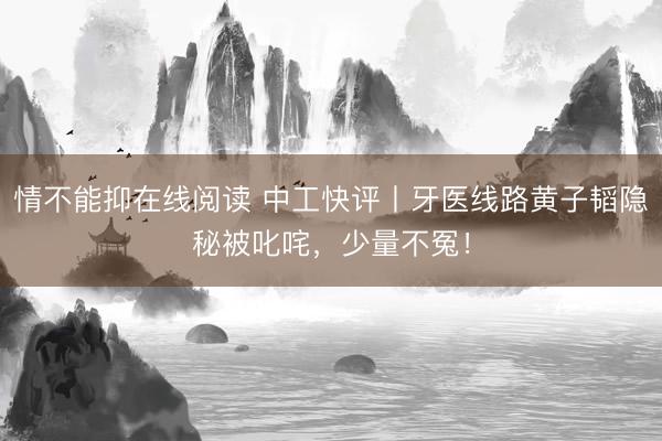 情不能抑在线阅读 中工快评丨牙医线路黄子韬隐秘被叱咤，少量不冤！