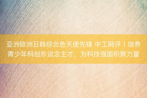 亚洲欧洲日韩综合色天使先锋 中工网评丨培养青少年科创东说念主才，为科技强国积聚力量