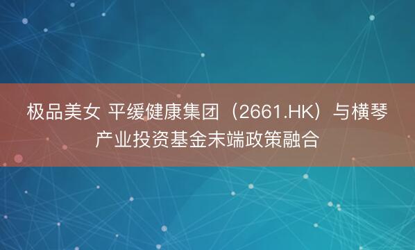 极品美女 平缓健康集团（2661.HK）与横琴产业投资基金末端政策融合