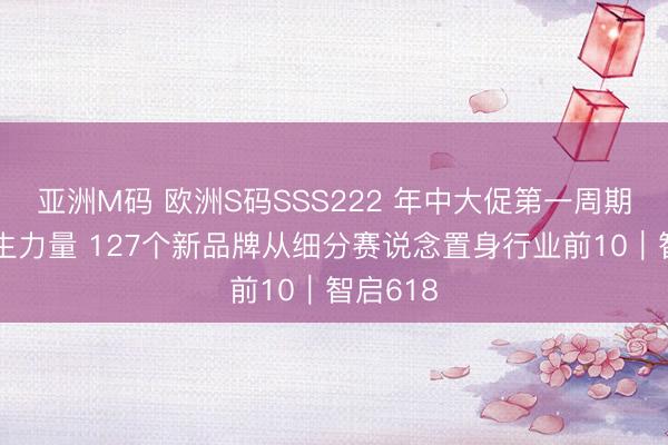亚洲M码 欧洲S码SSS222 年中大促第一周期解析更生力量 127个新品牌从细分赛说念置身行业前10｜智启618