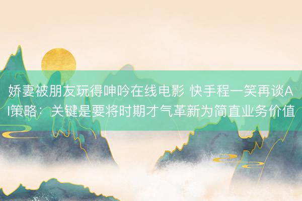 娇妻被朋友玩得呻吟在线电影 快手程一笑再谈AI策略：关键是要将时期才气革新为简直业务价值