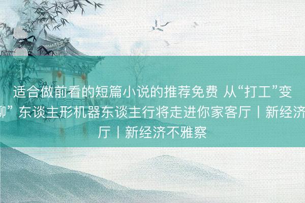 适合做前看的短篇小说的推荐免费 从“打工”变成“陪聊” 东谈主形机器东谈主行将走进你家客厅丨新经济不雅察