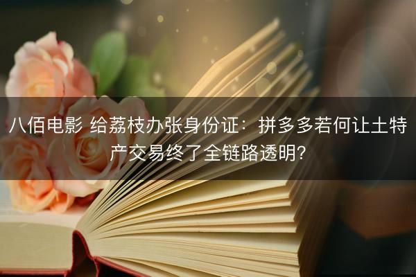 八佰电影 给荔枝办张身份证：拼多多若何让土特产交易终了全链路透明？