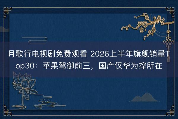 月歌行电视剧免费观看 2026上半年旗舰销量Top30：苹果驾御前三，国产仅华为撑所在