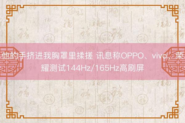 他的手挤进我胸罩里揉搓 讯息称OPPO、vivo、荣耀测试144Hz/165Hz高刷屏