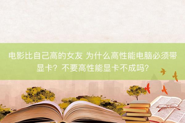 电影比自己高的女友 为什么高性能电脑必须带显卡？不要高性能显卡不成吗？