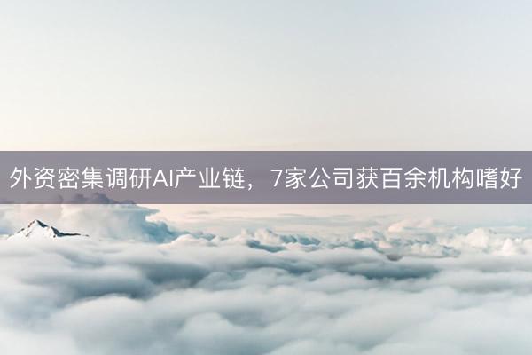 外资密集调研AI产业链，7家公司获百余机构嗜好