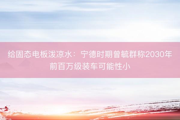 给固态电板泼凉水：宁德时期曾毓群称2030年前百万级装车可能性小