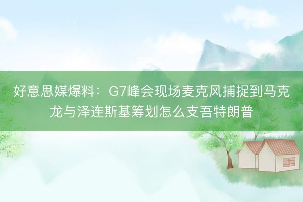 好意思媒爆料:G7峰会现场麦克风捕捉到马克龙与泽连斯基筹划怎么支吾特朗普