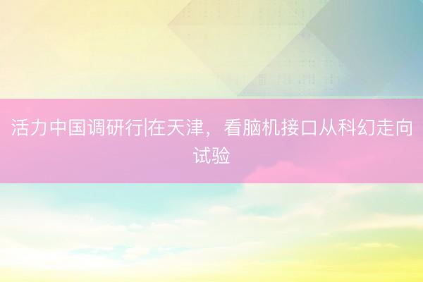 活力中国调研行|在天津，看脑机接口从科幻走向试验