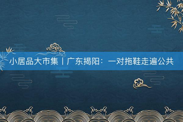 小居品大市集丨广东揭阳：一对拖鞋走遍公共