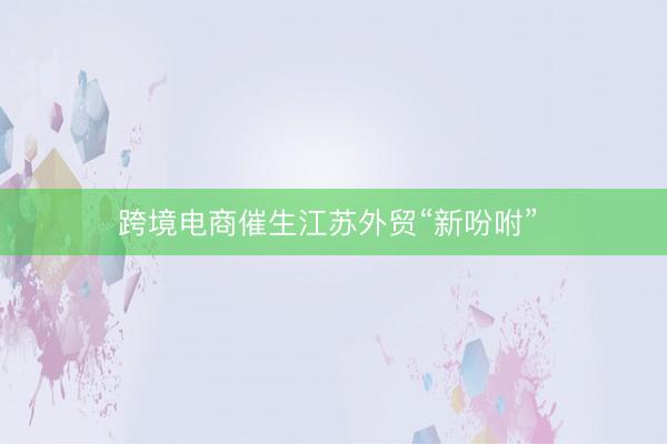跨境电商催生江苏外贸“新吩咐” 