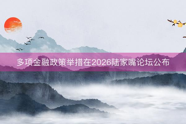多项金融政策举措在2026陆家嘴论坛公布