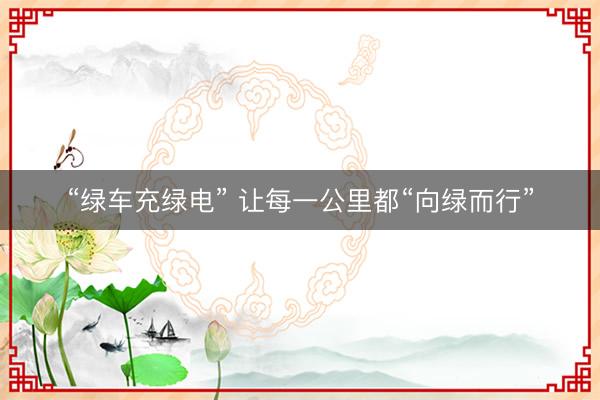 “绿车充绿电” 让每一公里都“向绿而行”