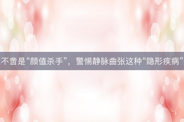 不啻是“颜值杀手”，警惕静脉曲张这种“隐形疾病”
