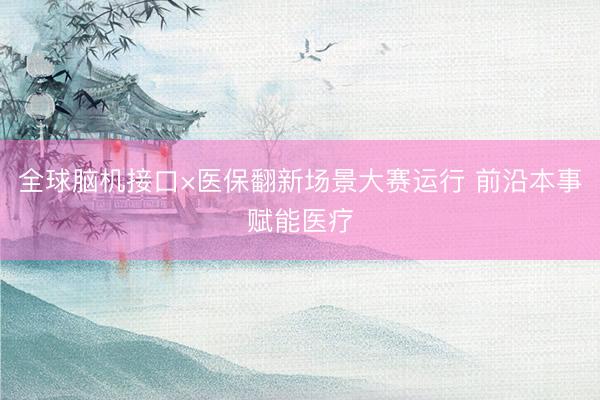 全球脑机接口×医保翻新场景大赛运行 前沿本事赋能医疗