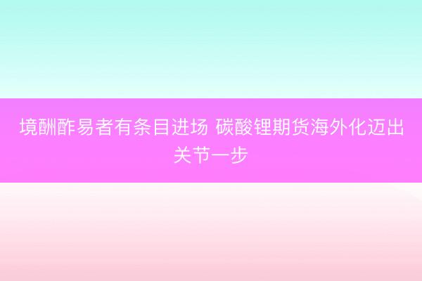 境酬酢易者有条目进场 碳酸锂期货海外化迈出关节一步