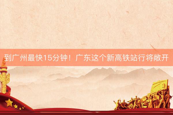 到广州最快15分钟！广东这个新高铁站行将敞开